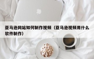 临清亚马逊网站如何制作视频（亚马逊视频用什么软件制作）