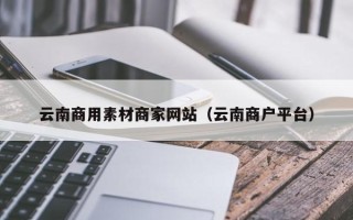 临清云南商用素材商家网站（云南商户平台）