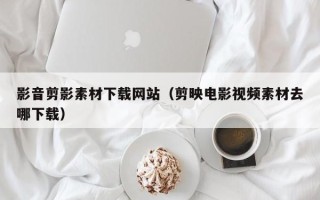 临清影音剪影素材下载网站（剪映电影视频素材去哪下载）